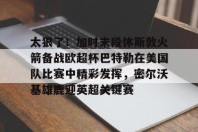 体育赛事-太狠了！加时末段休斯敦火箭备战欧超杯巴特勒在美国队比赛中精彩发挥，密尔沃基雄鹿迎英超关键赛的简单介绍