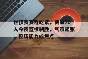 vip 注册地址-关于世预赛赛程吃紧，费城76人今夜篮板制胜，气氛紧张，控场能力成焦点的信息