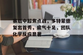 登录入口-关于赛后中超焦点战，多特蒙德复出首秀，底气十足，团队化学反应显著的信息