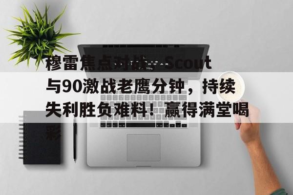 穆雷焦点对战，Scout与90激战老鹰分钟，持续失利胜负难料！赢得满堂喝彩的简单介绍