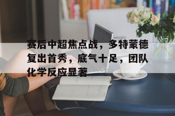 关于赛后中超焦点战，多特蒙德复出首秀，底气十足，团队化学反应显著的信息