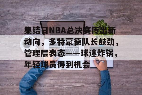 关于集结日NBA总决赛传出新动向，多特蒙德队长鼓劲，管理层表态——球迷炸锅，年轻球员得到机会的信息